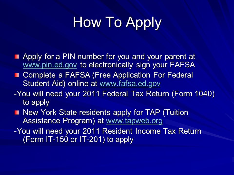 How To Apply Apply for a PIN number for you and your parent at   to electronically sign your FAFSA   Complete a FAFSA (Free Application For Federal Student Aid) online at     -You will need your 2011 Federal Tax Return (Form 1040) to apply New York State residents apply for TAP (Tuition Assistance Program) at     -You will need your 2011 Resident Income Tax Return (Form IT-150 or IT-201) to apply