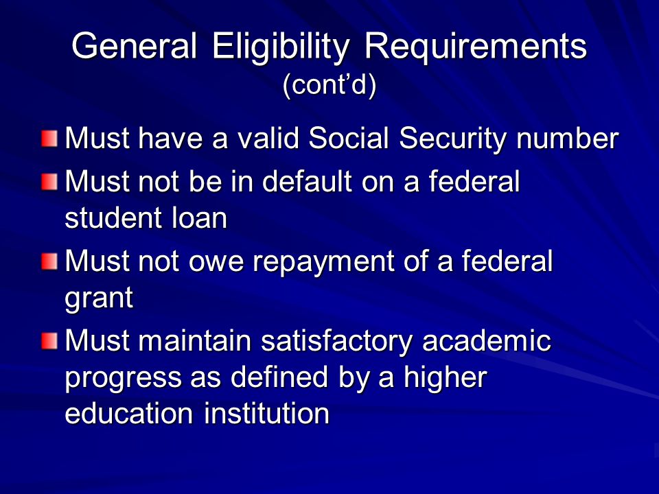 General Eligibility Requirements (cont’d) Must have a valid Social Security number Must not be in default on a federal student loan Must not owe repayment of a federal grant Must maintain satisfactory academic progress as defined by a higher education institution