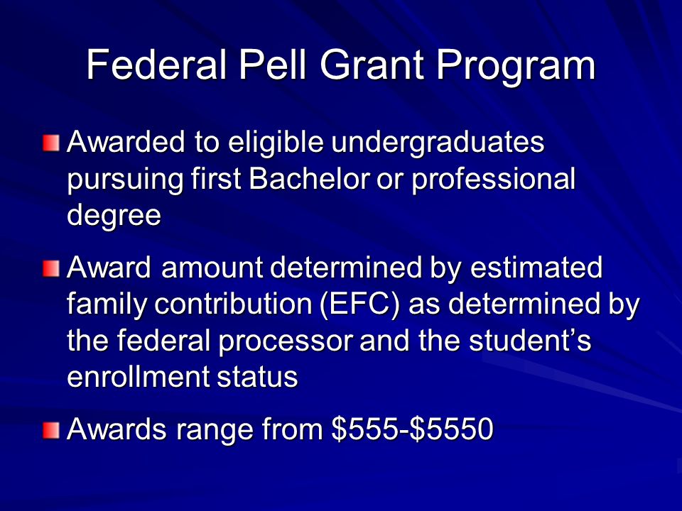Federal Pell Grant Program Awarded to eligible undergraduates pursuing first Bachelor or professional degree Award amount determined by estimated family contribution (EFC) as determined by the federal processor and the student’s enrollment status Awards range from $555-$5550