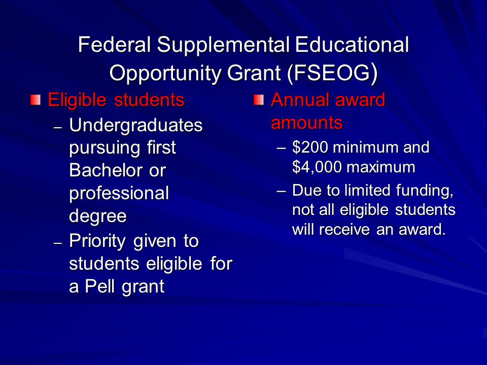 Federal Supplemental Educational Opportunity Grant (FSEOG ) Eligible students – Undergraduates pursuing first Bachelor or professional degree – Priority given to students eligible for a Pell grant Annual award amounts –$200 minimum and $4,000 maximum –Due to limited funding, not all eligible students will receive an award.