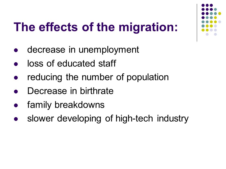 The effects of the migration: decrease in unemployment loss of educated staff reducing the number of population Decrease in birthrate family breakdowns slower developing of high-tech industry