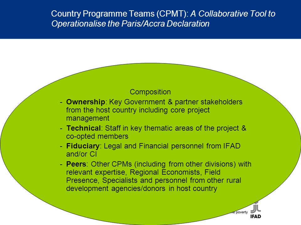 Country Programme Teams (CPMT): A Collaborative Tool to Operationalise the Paris/Accra Declaration Composition -Ownership: Key Government & partner stakeholders from the host country including core project management -Technical: Staff in key thematic areas of the project & co-opted members -Fiduciary: Legal and Financial personnel from IFAD and/or CI -Peers: Other CPMs (including from other divisions) with relevant expertise, Regional Economists, Field Presence, Specialists and personnel from other rural development agencies/donors in host country