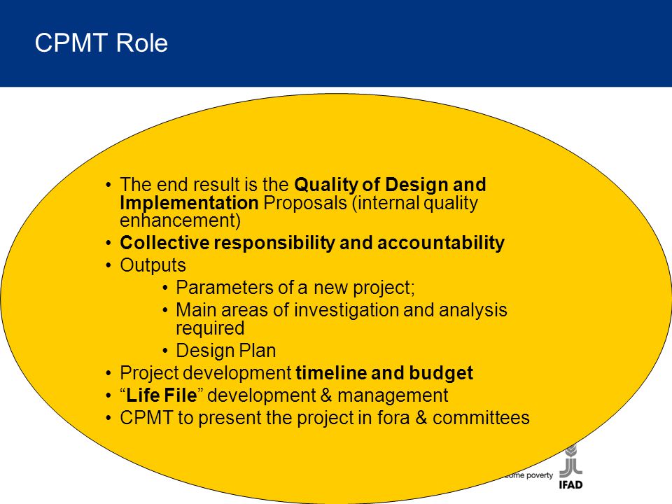 CPMT Role The end result is the Quality of Design and Implementation Proposals (internal quality enhancement) Collective responsibility and accountability Outputs Parameters of a new project; Main areas of investigation and analysis required Design Plan Project development timeline and budget Life File development & management CPMT to present the project in fora & committees