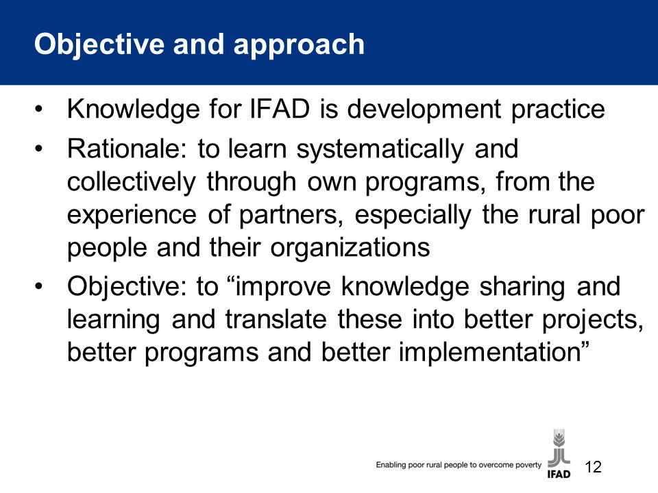 Objective and approach Knowledge for IFAD is development practice Rationale: to learn systematically and collectively through own programs, from the experience of partners, especially the rural poor people and their organizations Objective: to improve knowledge sharing and learning and translate these into better projects, better programs and better implementation 12