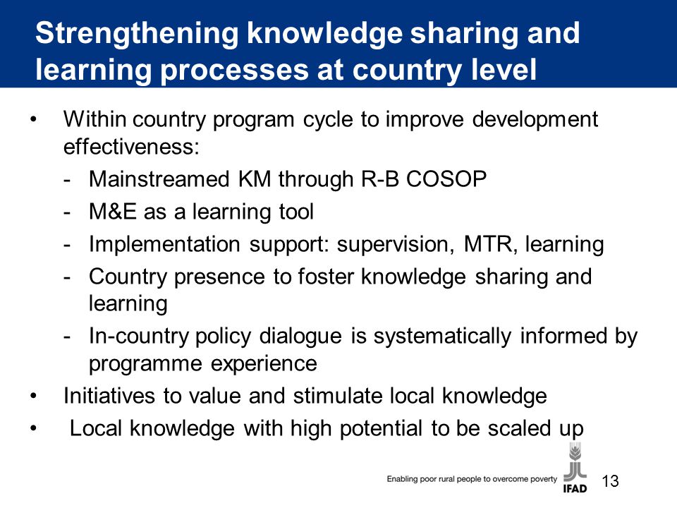 Strengthening knowledge sharing and learning processes at country level Within country program cycle to improve development effectiveness: -Mainstreamed KM through R-B COSOP -M&E as a learning tool -Implementation support: supervision, MTR, learning -Country presence to foster knowledge sharing and learning -In-country policy dialogue is systematically informed by programme experience Initiatives to value and stimulate local knowledge Local knowledge with high potential to be scaled up 13