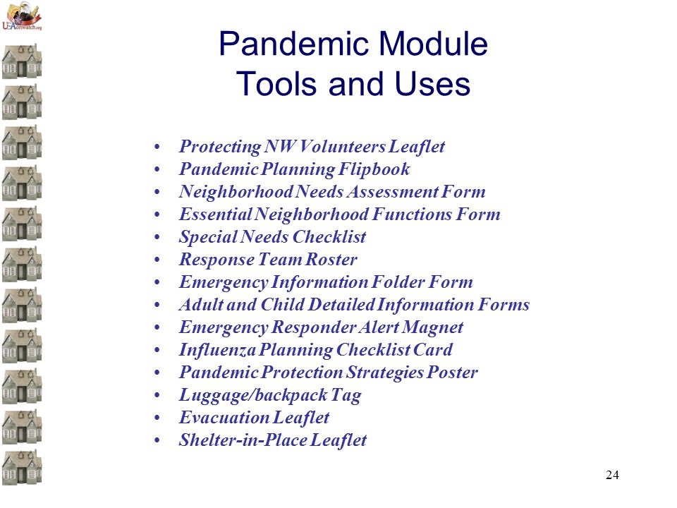 24 Pandemic Module Tools and Uses Protecting NW Volunteers Leaflet Pandemic Planning Flipbook Neighborhood Needs Assessment Form Essential Neighborhood Functions Form Special Needs Checklist Response Team Roster Emergency Information Folder Form Adult and Child Detailed Information Forms Emergency Responder Alert Magnet Influenza Planning Checklist Card Pandemic Protection Strategies Poster Luggage/backpack Tag Evacuation Leaflet Shelter-in-Place Leaflet