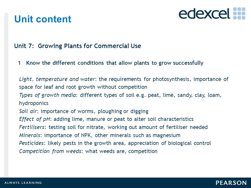 Unit content Unit 7: Growing Plants for Commercial Use 1 Know the different conditions that allow plants to grow successfully Light, temperature and water: the requirements for photosynthesis, importance of space for leaf and root growth without competition Types of growth media: different types of soil e.g.