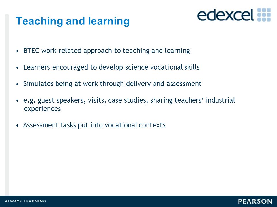 Teaching and learning BTEC work-related approach to teaching and learning Learners encouraged to develop science vocational skills Simulates being at work through delivery and assessment e.g.