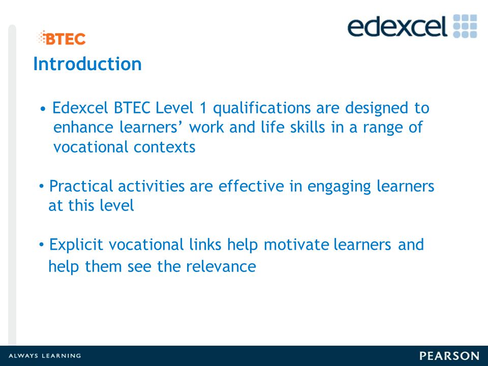 Introduction Edexcel BTEC Level 1 qualifications are designed to enhance learners’ work and life skills in a range of vocational contexts Practical activities are effective in engaging learners at this level Explicit vocational links help motivate learners and help them see the relevance Introduction