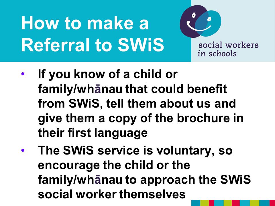 How to make a Referral to SWiS If you know of a child or family/whānau that could benefit from SWiS, tell them about us and give them a copy of the brochure in their first language The SWiS service is voluntary, so encourage the child or the family/whānau to approach the SWiS social worker themselves