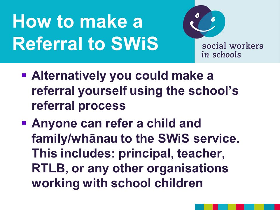 How to make a Referral to SWiS  Alternatively you could make a referral yourself using the school’s referral process  Anyone can refer a child and family/whānau to the SWiS service.