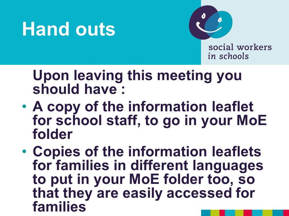 Hand outs Upon leaving this meeting you should have : A copy of the information leaflet for school staff, to go in your MoE folder Copies of the information leaflets for families in different languages to put in your MoE folder too, so that they are easily accessed for families