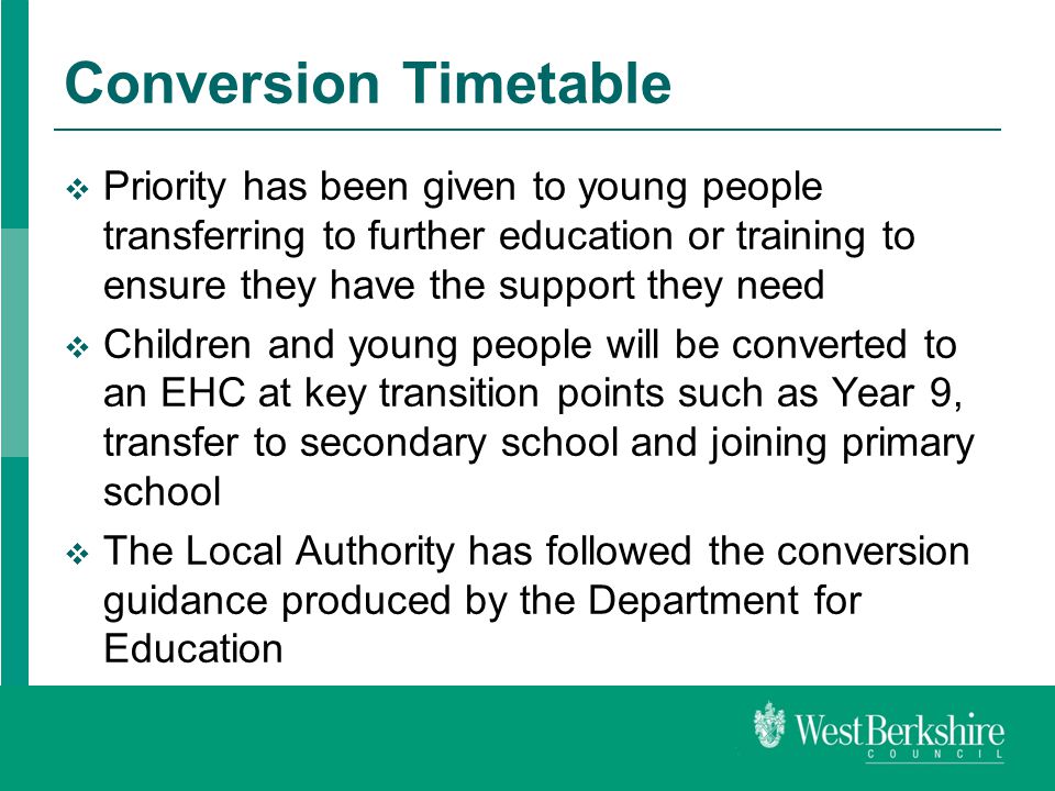 Conversion Timetable  Priority has been given to young people transferring to further education or training to ensure they have the support they need  Children and young people will be converted to an EHC at key transition points such as Year 9, transfer to secondary school and joining primary school  The Local Authority has followed the conversion guidance produced by the Department for Education