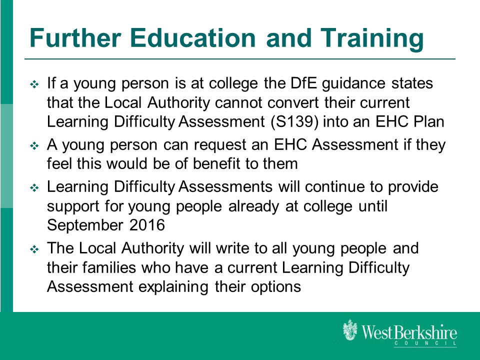 Further Education and Training  If a young person is at college the DfE guidance states that the Local Authority cannot convert their current Learning Difficulty Assessment (S139) into an EHC Plan  A young person can request an EHC Assessment if they feel this would be of benefit to them  Learning Difficulty Assessments will continue to provide support for young people already at college until September 2016  The Local Authority will write to all young people and their families who have a current Learning Difficulty Assessment explaining their options