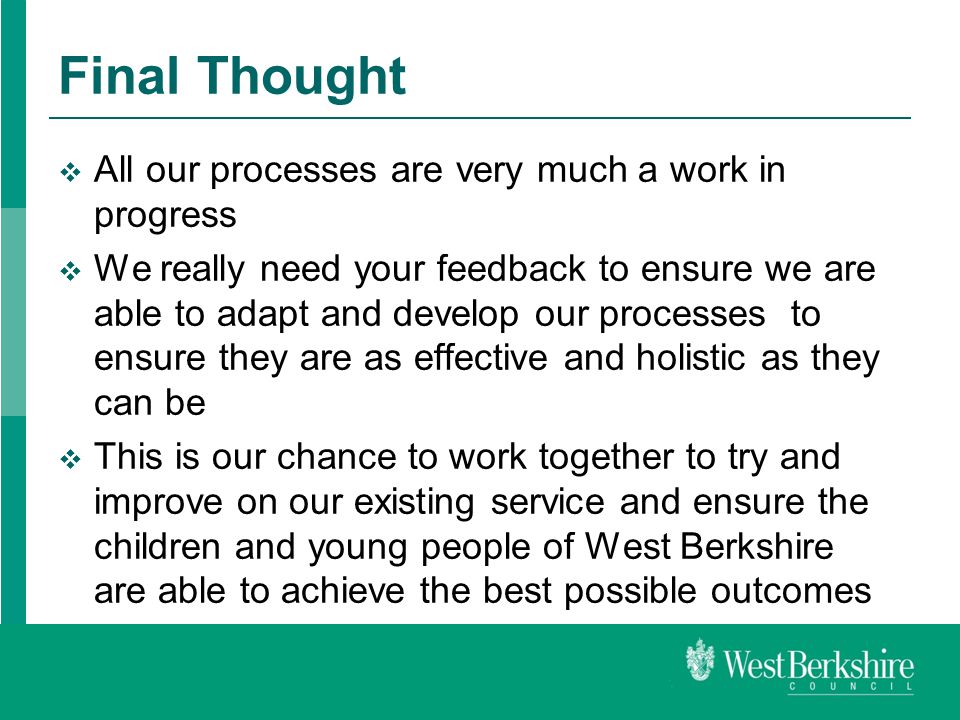 Final Thought  All our processes are very much a work in progress  We really need your feedback to ensure we are able to adapt and develop our processes to ensure they are as effective and holistic as they can be  This is our chance to work together to try and improve on our existing service and ensure the children and young people of West Berkshire are able to achieve the best possible outcomes