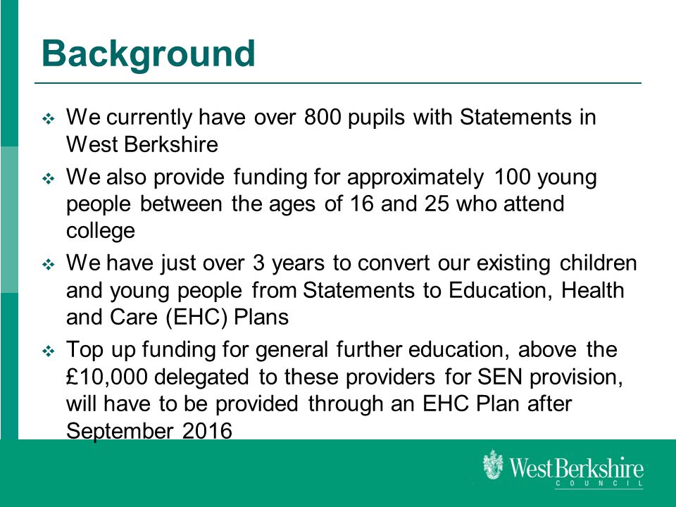 Background  We currently have over 800 pupils with Statements in West Berkshire  We also provide funding for approximately 100 young people between the ages of 16 and 25 who attend college  We have just over 3 years to convert our existing children and young people from Statements to Education, Health and Care (EHC) Plans  Top up funding for general further education, above the £10,000 delegated to these providers for SEN provision, will have to be provided through an EHC Plan after September 2016
