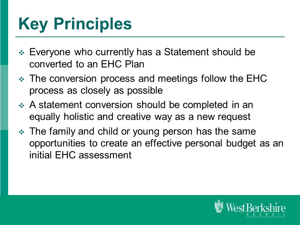 Key Principles  Everyone who currently has a Statement should be converted to an EHC Plan  The conversion process and meetings follow the EHC process as closely as possible  A statement conversion should be completed in an equally holistic and creative way as a new request  The family and child or young person has the same opportunities to create an effective personal budget as an initial EHC assessment