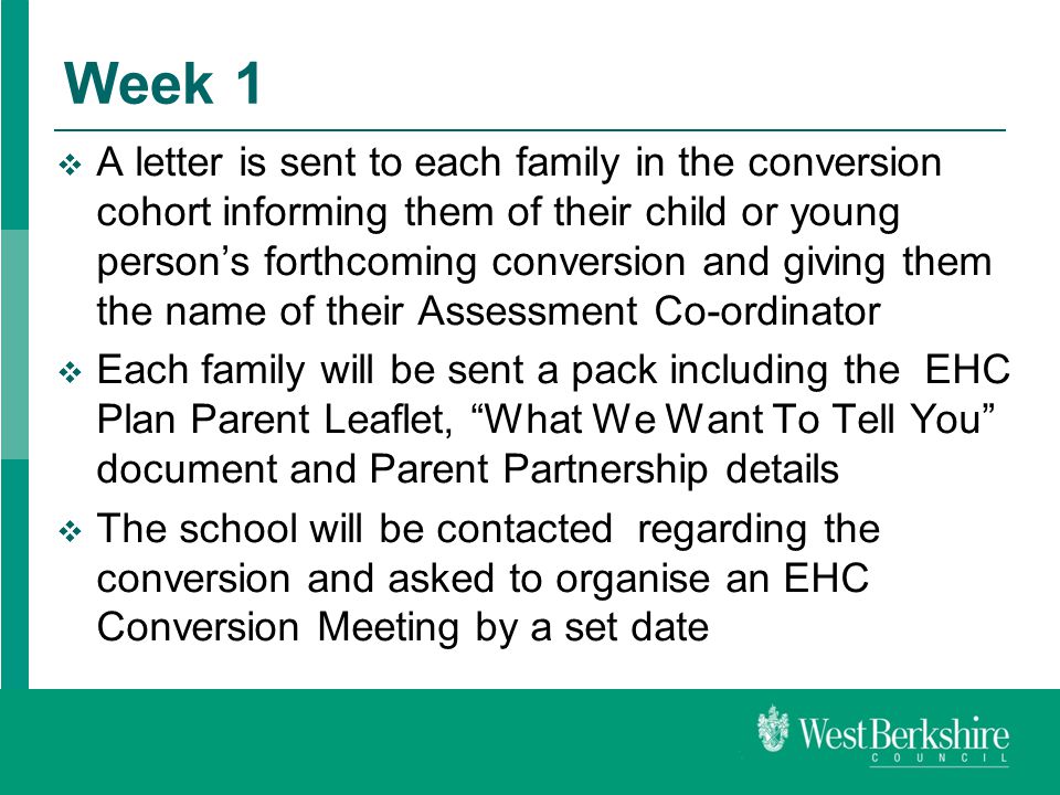 Week 1  A letter is sent to each family in the conversion cohort informing them of their child or young person’s forthcoming conversion and giving them the name of their Assessment Co-ordinator  Each family will be sent a pack including the EHC Plan Parent Leaflet, What We Want To Tell You document and Parent Partnership details  The school will be contacted regarding the conversion and asked to organise an EHC Conversion Meeting by a set date