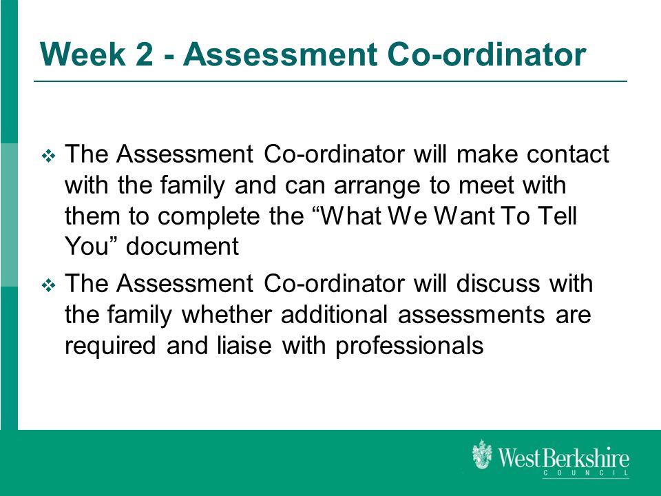 Week 2 - Assessment Co-ordinator  The Assessment Co-ordinator will make contact with the family and can arrange to meet with them to complete the What We Want To Tell You document  The Assessment Co-ordinator will discuss with the family whether additional assessments are required and liaise with professionals