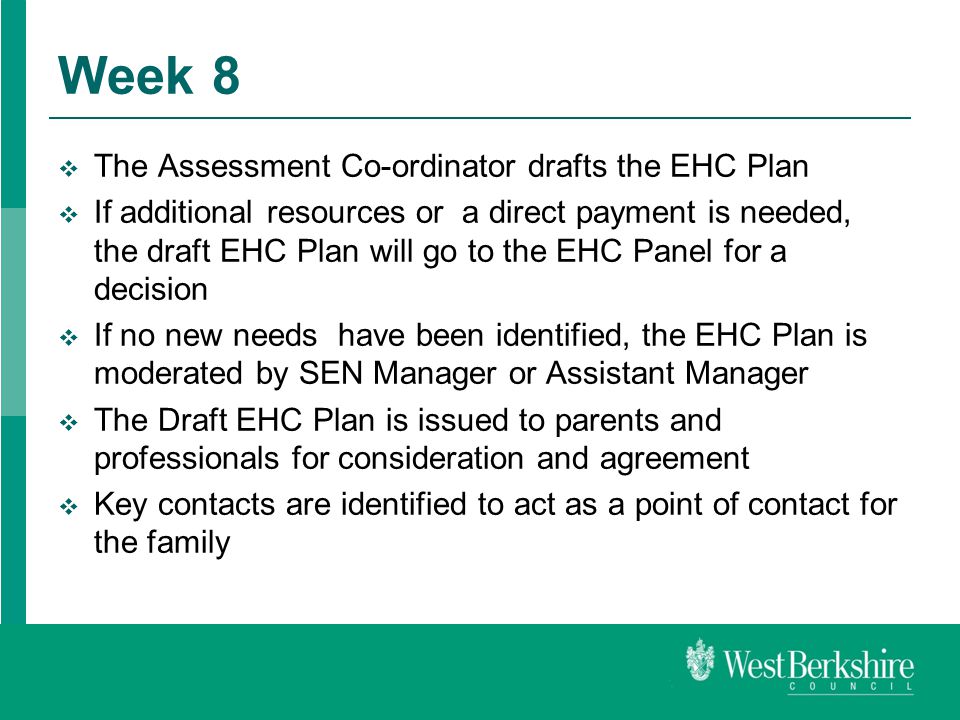 Week 8  The Assessment Co-ordinator drafts the EHC Plan  If additional resources or a direct payment is needed, the draft EHC Plan will go to the EHC Panel for a decision  If no new needs have been identified, the EHC Plan is moderated by SEN Manager or Assistant Manager  The Draft EHC Plan is issued to parents and professionals for consideration and agreement  Key contacts are identified to act as a point of contact for the family