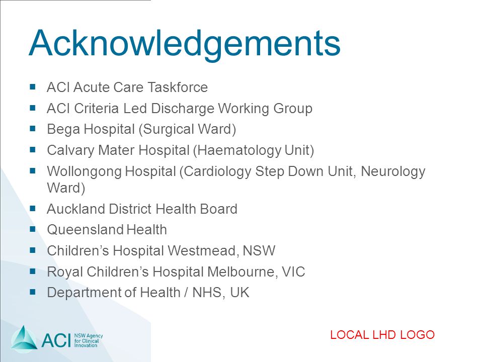 LOCAL LHD LOGO Acknowledgements  ACI Acute Care Taskforce  ACI Criteria Led Discharge Working Group  Bega Hospital (Surgical Ward)  Calvary Mater Hospital (Haematology Unit)  Wollongong Hospital (Cardiology Step Down Unit, Neurology Ward)  Auckland District Health Board  Queensland Health  Children’s Hospital Westmead, NSW  Royal Children’s Hospital Melbourne, VIC  Department of Health / NHS, UK