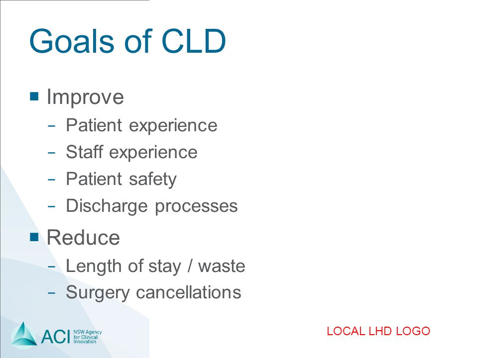 LOCAL LHD LOGO Goals of CLD  Improve − Patient experience − Staff experience − Patient safety − Discharge processes  Reduce − Length of stay / waste − Surgery cancellations