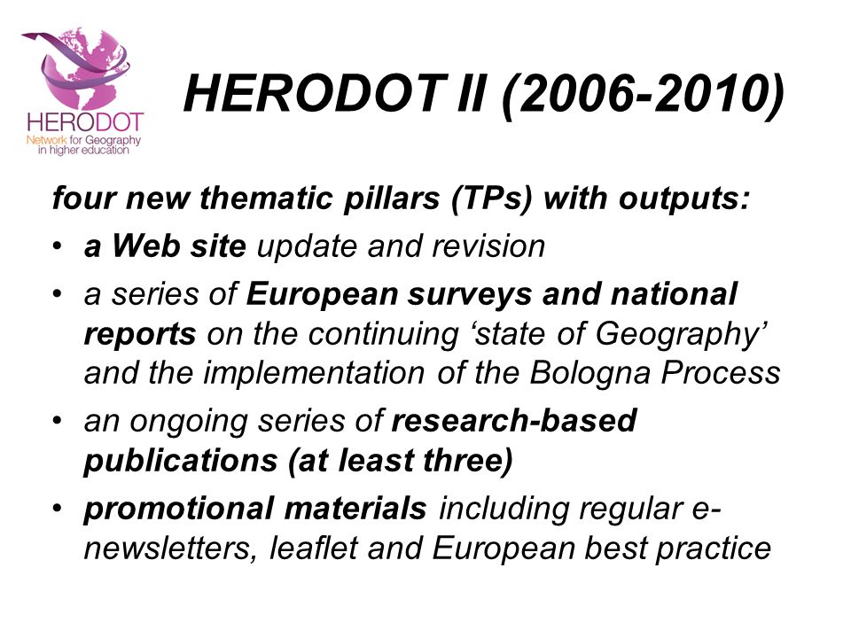 HERODOT II ( ) four new thematic pillars (TPs) with outputs: a Web site update and revision a series of European surveys and national reports on the continuing ‘state of Geography’ and the implementation of the Bologna Process an ongoing series of research-based publications (at least three) promotional materials including regular e- newsletters, leaflet and European best practice