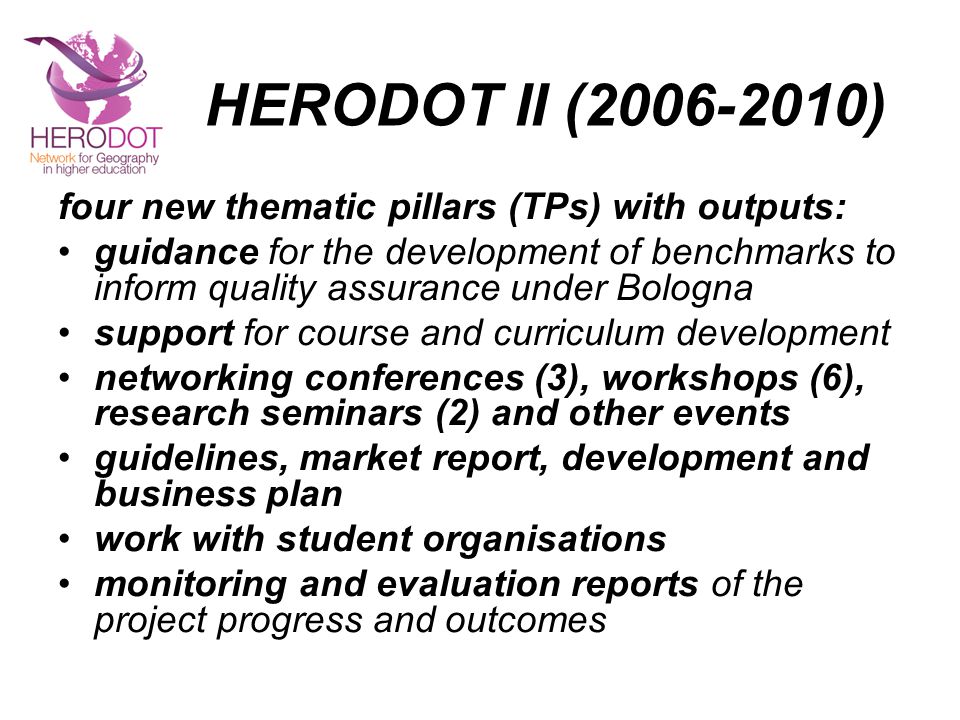HERODOT II ( ) four new thematic pillars (TPs) with outputs: guidance for the development of benchmarks to inform quality assurance under Bologna support for course and curriculum development networking conferences (3), workshops (6), research seminars (2) and other events guidelines, market report, development and business plan work with student organisations monitoring and evaluation reports of the project progress and outcomes