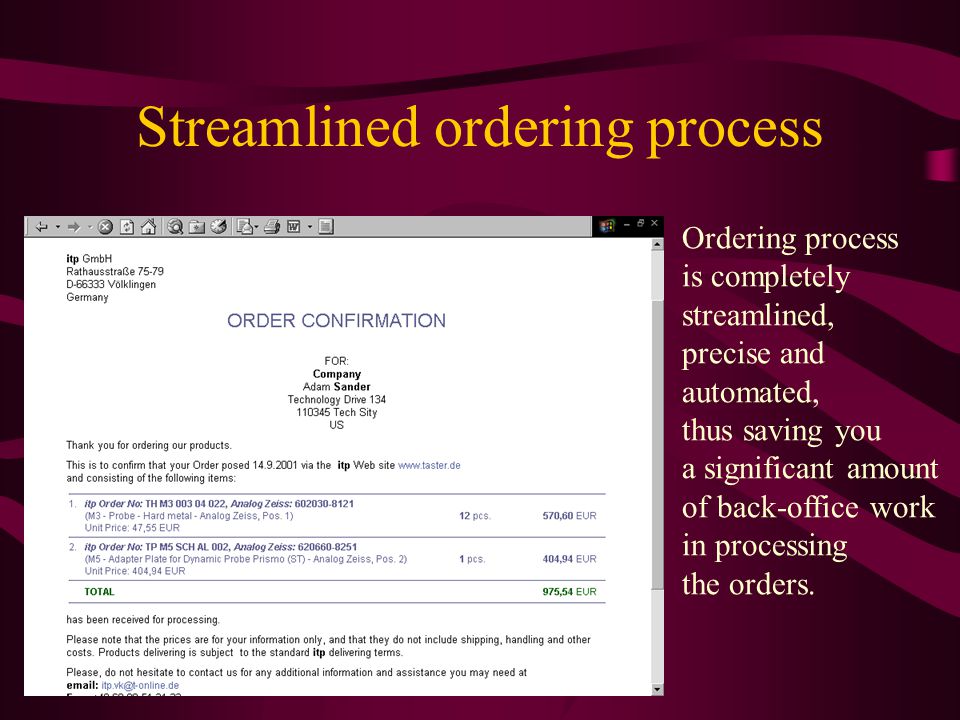 Streamlined ordering process Ordering process is completely streamlined, precise and automated, thus saving you a significant amount of back-office work in processing the orders.