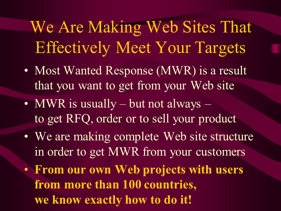 We Are Making Web Sites That Effectively Meet Your Targets Most Wanted Response (MWR) is a result that you want to get from your Web site MWR is usually – but not always – to get RFQ, order or to sell your product We are making complete Web site structure in order to get MWR from your customers From our own Web projects with users from more than 100 countries, we know exactly how to do it!