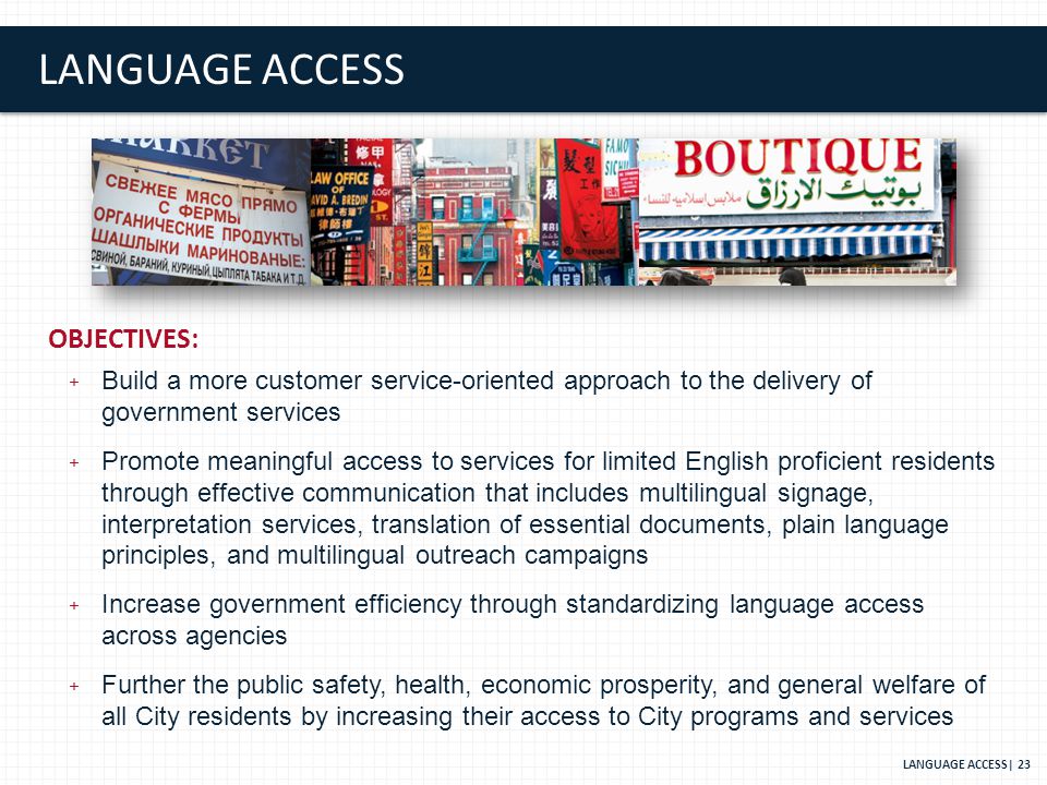 LANGUAGE ACCESS OBJECTIVES: + Build a more customer service-oriented approach to the delivery of government services + Promote meaningful access to services for limited English proficient residents through effective communication that includes multilingual signage, interpretation services, translation of essential documents, plain language principles, and multilingual outreach campaigns + Increase government efficiency through standardizing language access across agencies + Further the public safety, health, economic prosperity, and general welfare of all City residents by increasing their access to City programs and services LANGUAGE ACCESS| 23