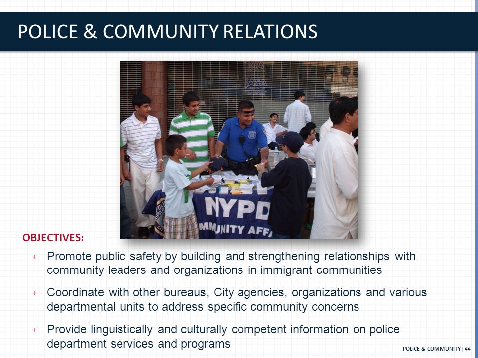 POLICE & COMMUNITY RELATIONS POLICE & COMMUNITY| 44 OBJECTIVES: + Promote public safety by building and strengthening relationships with community leaders and organizations in immigrant communities + Coordinate with other bureaus, City agencies, organizations and various departmental units to address speciﬁc community concerns + Provide linguistically and culturally competent information on police department services and programs