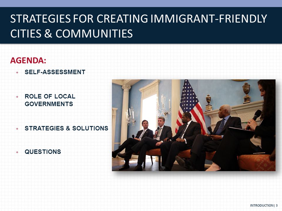 STRATEGIES FOR CREATING IMMIGRANT-FRIENDLY CITIES & COMMUNITIES AGENDA: + SELF-ASSESSMENT + ROLE OF LOCAL GOVERNMENTS + STRATEGIES & SOLUTIONS + QUESTIONS INTRODUCTION| 3