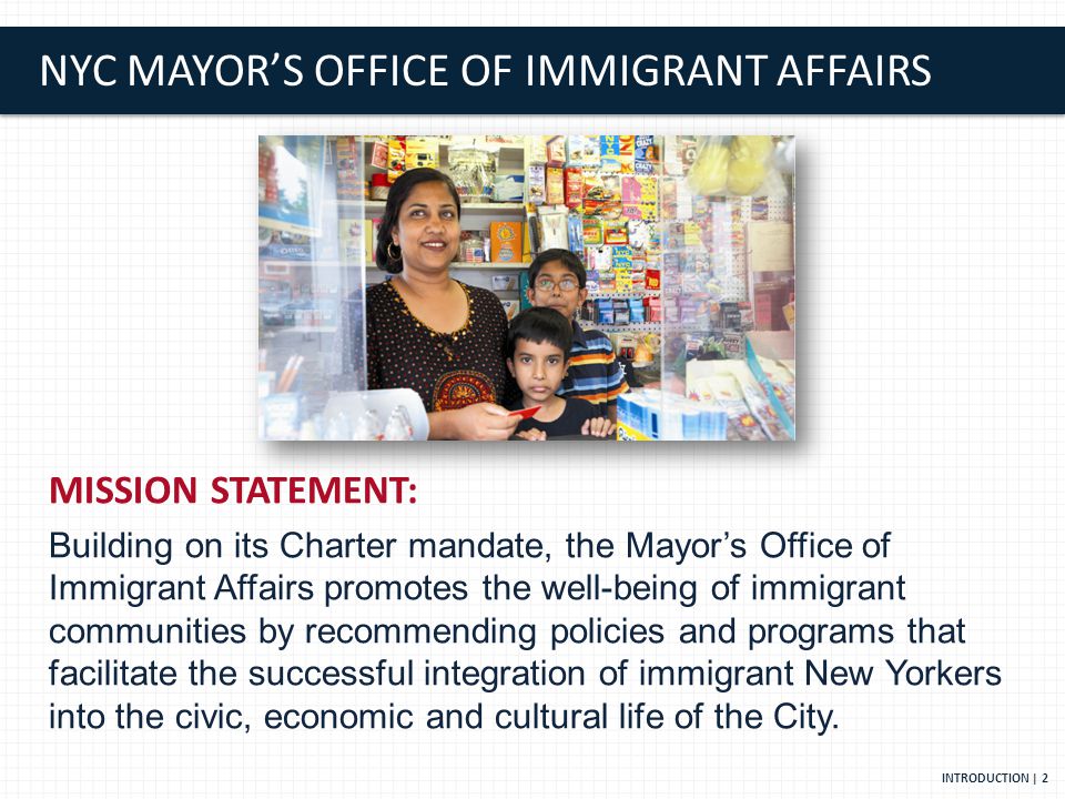 NYC MAYOR’S OFFICE OF IMMIGRANT AFFAIRS MISSION STATEMENT: Building on its Charter mandate, the Mayor’s Office of Immigrant Affairs promotes the well-being of immigrant communities by recommending policies and programs that facilitate the successful integration of immigrant New Yorkers into the civic, economic and cultural life of the City.