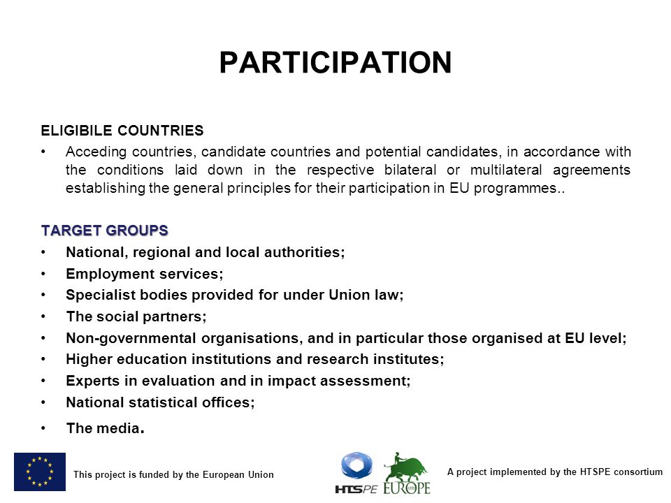 A project implemented by the HTSPE consortium This project is funded by the European Union PARTICIPATION ELIGIBILE COUNTRIES Acceding countries, candidate countries and potential candidates, in accordance with the conditions laid down in the respective bilateral or multilateral agreements establishing the general principles for their participation in EU programmes..