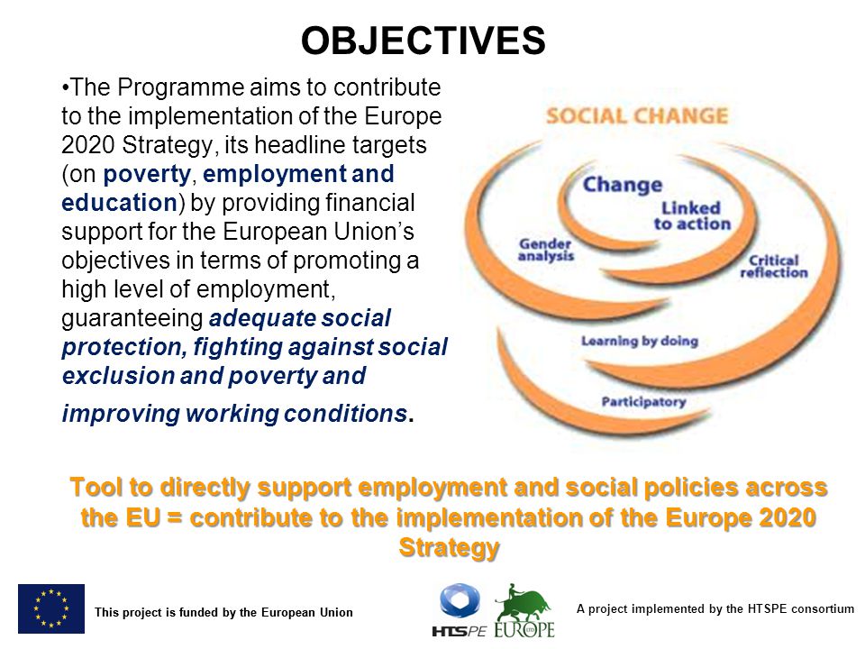 A project implemented by the HTSPE consortium This project is funded by the European Union The Programme aims to contribute to the implementation of the Europe 2020 Strategy, its headline targets (on poverty, employment and education) by providing financial support for the European Union’s objectives in terms of promoting a high level of employment, guaranteeing adequate social protection, fighting against social exclusion and poverty and improving working conditions.