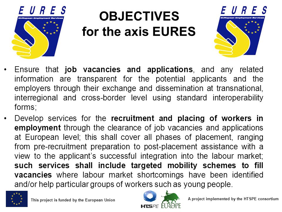 A project implemented by the HTSPE consortium This project is funded by the European Union OBJECTIVES for the axis EURES Ensure that job vacancies and applications, and any related information are transparent for the potential applicants and the employers through their exchange and dissemination at transnational, interregional and cross-border level using standard interoperability forms; Develop services for the recruitment and placing of workers in employment through the clearance of job vacancies and applications at European level; this shall cover all phases of placement, ranging from pre-recruitment preparation to post-placement assistance with a view to the applicant’s successful integration into the labour market; such services shall include targeted mobility schemes to fill vacancies where labour market shortcomings have been identified and/or help particular groups of workers such as young people.