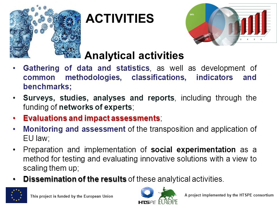 A project implemented by the HTSPE consortium This project is funded by the European Union ACTIVITIES Analytical activities Gathering of data and statistics, as well as development of common methodologies, classifications, indicators and benchmarks; Surveys, studies, analyses and reports, including through the funding of networks of experts; Evaluations and impact assessmentsEvaluations and impact assessments; Monitoring and assessment of the transposition and application of EU law; Preparation and implementation of social experimentation as a method for testing and evaluating innovative solutions with a view to scaling them up; Dissemination of the resultsDissemination of the results of these analytical activities.