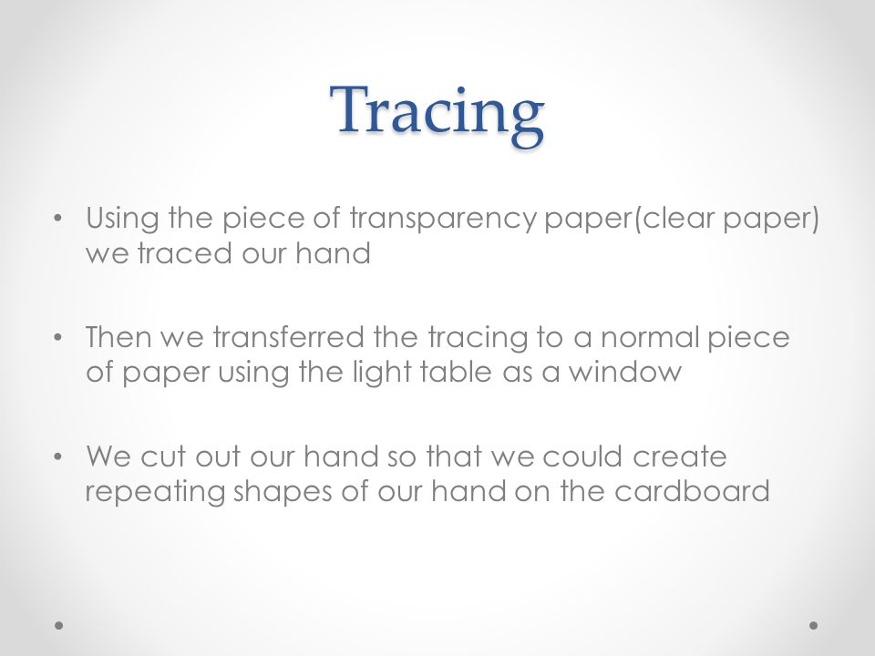 Tracing Using the piece of transparency paper(clear paper) we traced our hand Then we transferred the tracing to a normal piece of paper using the light table as a window We cut out our hand so that we could create repeating shapes of our hand on the cardboard