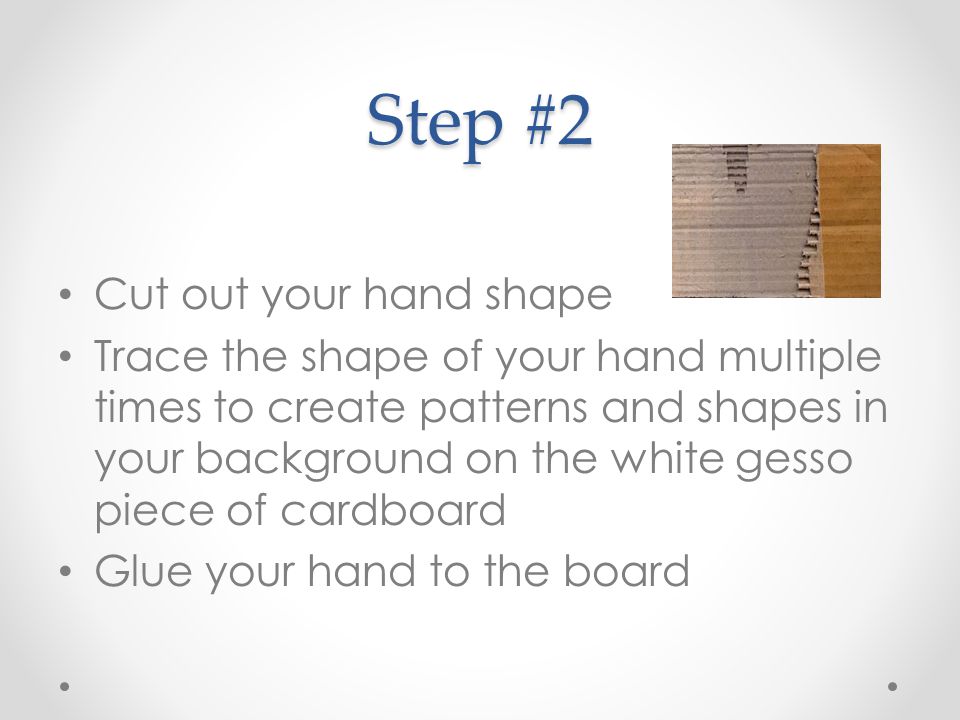 Step #2 Cut out your hand shape Trace the shape of your hand multiple times to create patterns and shapes in your background on the white gesso piece of cardboard Glue your hand to the board