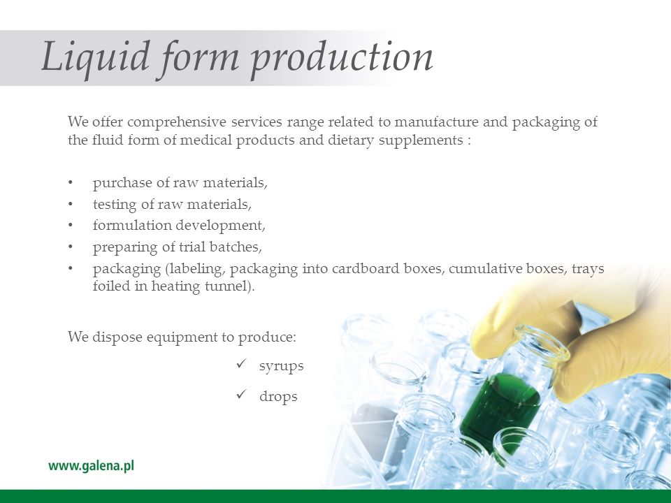 Liquid form production We offer comprehensive services range related to manufacture and packaging of the fluid form of medical products and dietary supplements : purchase of raw materials, testing of raw materials, formulation development, preparing of trial batches, packaging (labeling, packaging into cardboard boxes, cumulative boxes, trays foiled in heating tunnel).