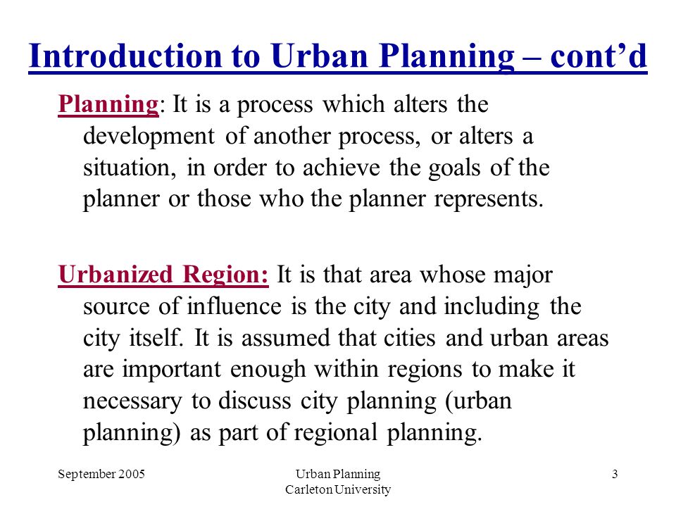 September 2005Urban Planning Carleton University 3 Introduction to Urban Planning – cont’d Planning: It is a process which alters the development of another process, or alters a situation, in order to achieve the goals of the planner or those who the planner represents.