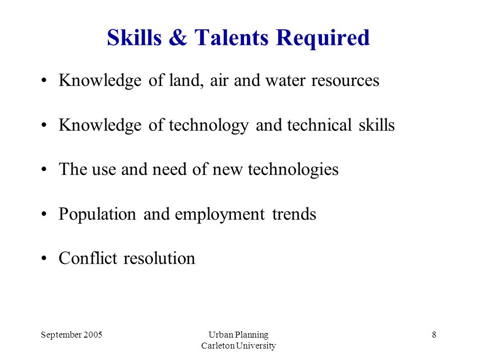 September 2005Urban Planning Carleton University 8 Skills & Talents Required Knowledge of land, air and water resources Knowledge of technology and technical skills The use and need of new technologies Population and employment trends Conflict resolution