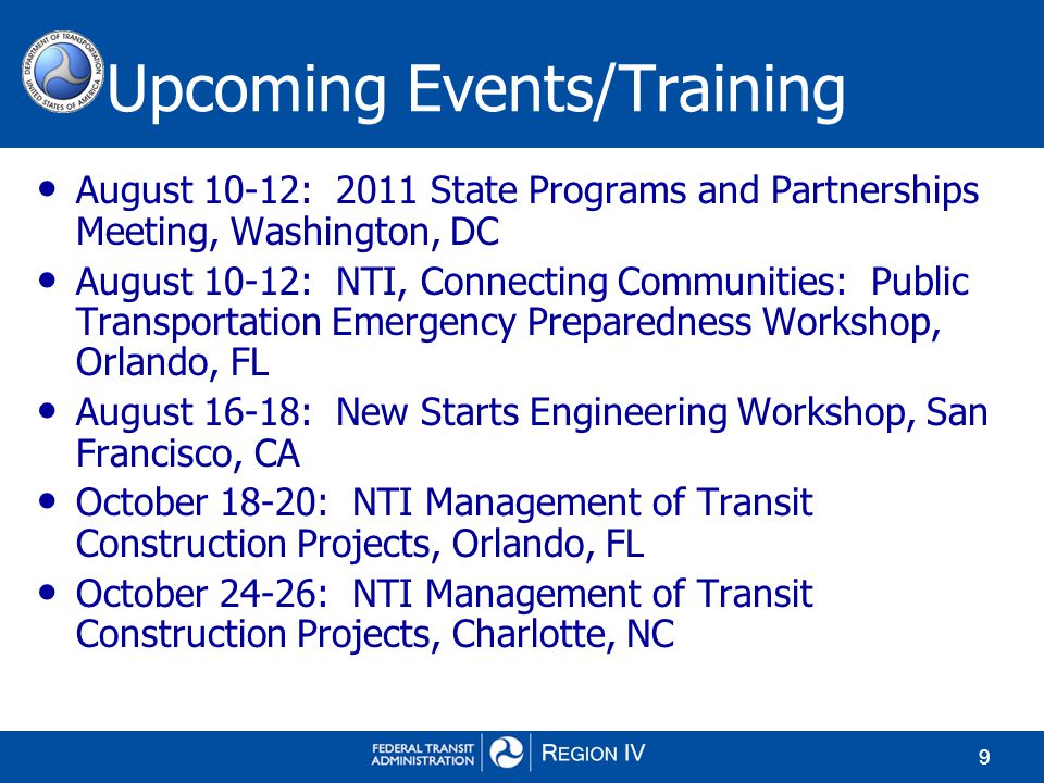 9 August 10-12: 2011 State Programs and Partnerships Meeting, Washington, DC August 10-12: NTI, Connecting Communities: Public Transportation Emergency Preparedness Workshop, Orlando, FL August 16-18: New Starts Engineering Workshop, San Francisco, CA October 18-20: NTI Management of Transit Construction Projects, Orlando, FL October 24-26: NTI Management of Transit Construction Projects, Charlotte, NC Upcoming Events/Training