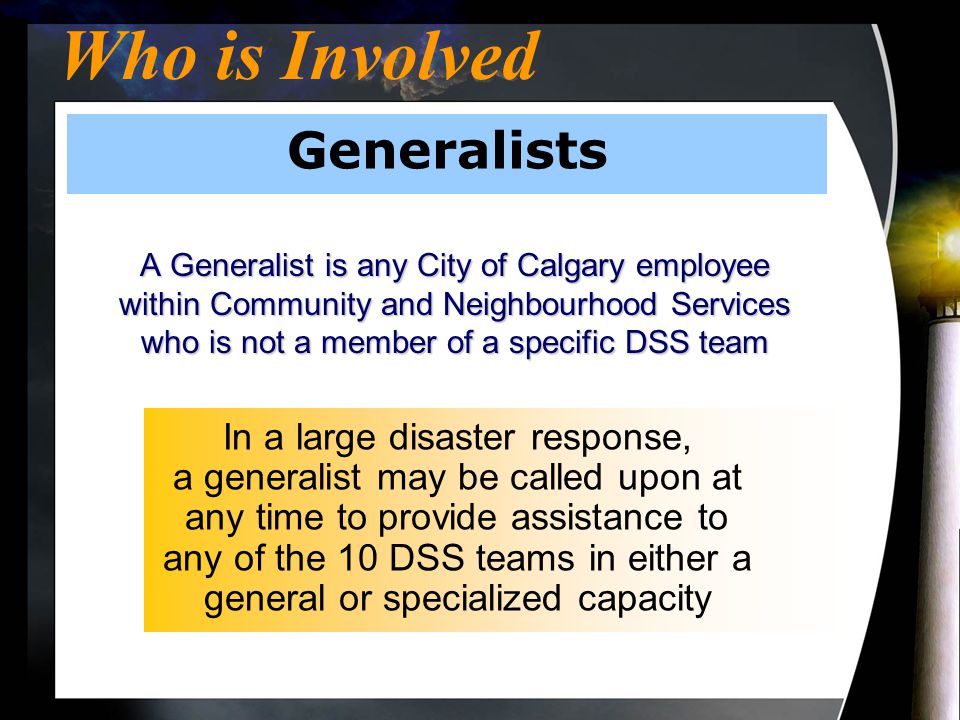 Who is Involved Generalists A Generalist is any City of Calgary employee within Community and Neighbourhood Services who is not a member of a specific DSS team In a large disaster response, a generalist may be called upon at any time to provide assistance to any of the 10 DSS teams in either a general or specialized capacity