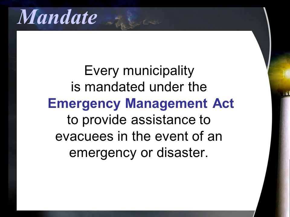 Mandate Every municipality is mandated under the Emergency Management Act to provide assistance to evacuees in the event of an emergency or disaster.