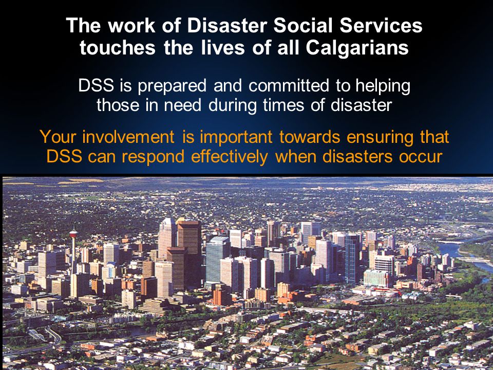 The work of Disaster Social Services touches the lives of all Calgarians DSS is prepared and committed to helping those in need during times of disaster Your involvement is important towards ensuring that DSS can respond effectively when disasters occur