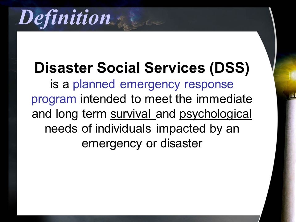 Definition Disaster Social Services (DSS) is a planned emergency response program intended to meet the immediate and long term survival and psychological needs of individuals impacted by an emergency or disaster