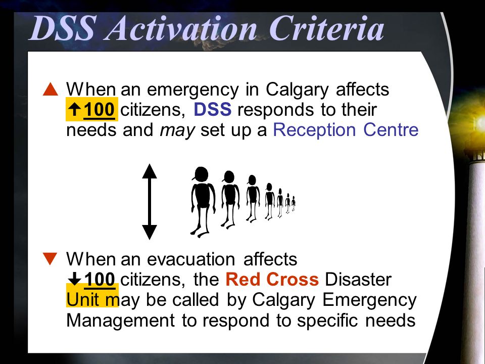  When an emergency in Calgary affects  100 citizens, DSS responds to their needs and may set up a Reception Centre DSS Activation Criteria  When an evacuation affects  100 citizens, the Red Cross Disaster Unit may be called by Calgary Emergency Management to respond to specific needs