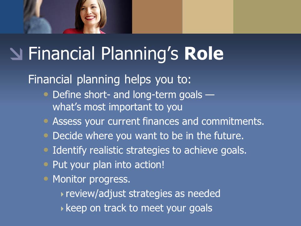 Financial Planning’s Role Financial planning helps you to: Define short- and long-term goals — what’s most important to you Assess your current finances and commitments.